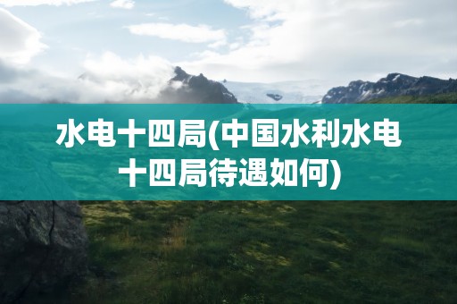 水电十四局(中国水利水电十四局待遇如何)