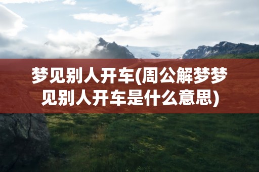 梦见别人开车(周公解梦梦见别人开车是什么意思)