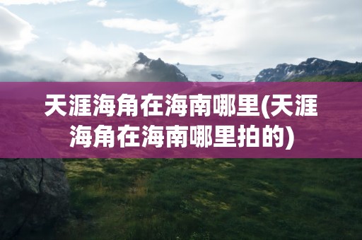 天涯海角在海南哪里(天涯海角在海南哪里拍的)