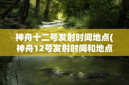 神舟十二号发射时间地点(神舟12号发射时间和地点是什么)