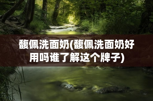 馥佩洗面奶(馥佩洗面奶好用吗谁了解这个牌子)