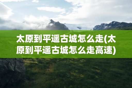 太原到平遥古城怎么走(太原到平遥古城怎么走高速)