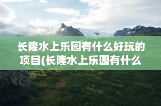 长隆水上乐园有什么好玩的项目(长隆水上乐园有什么好玩的)