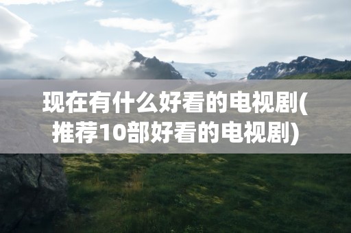 现在有什么好看的电视剧(推荐10部好看的电视剧)