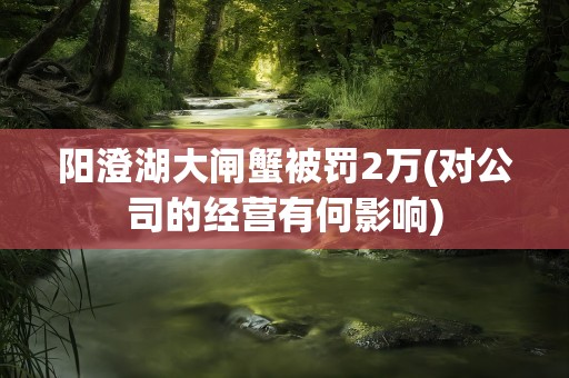 阳澄湖大闸蟹被罚2万(对公司的经营有何影响)