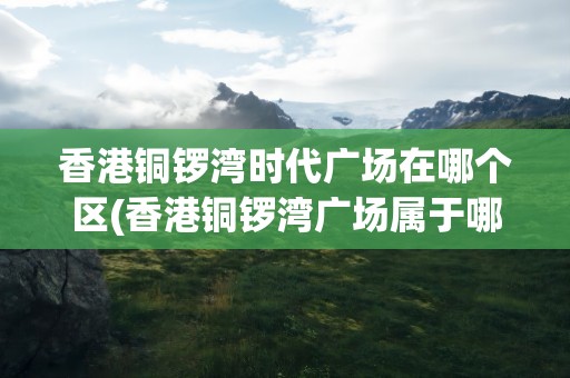 香港铜锣湾时代广场在哪个区(香港铜锣湾广场属于哪个区)