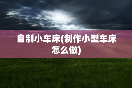 自制小车床(制作小型车床怎么做)