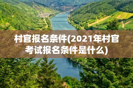 村官报名条件(2021年村官考试报名条件是什么)