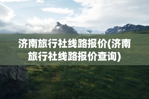 济南旅行社线路报价(济南旅行社线路报价查询)