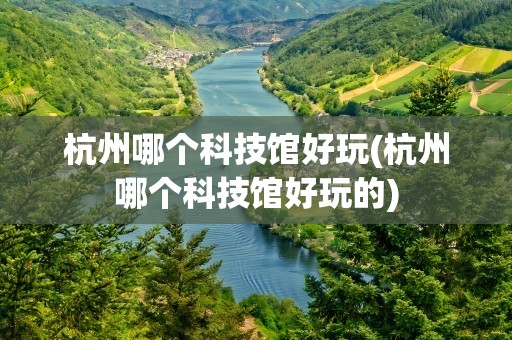 杭州哪个科技馆好玩(杭州哪个科技馆好玩的)