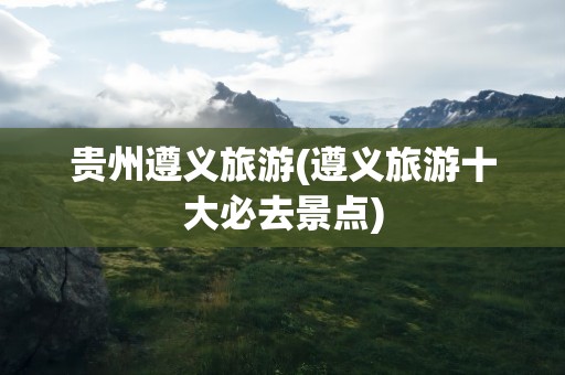 贵州遵义旅游(遵义旅游十大必去景点)