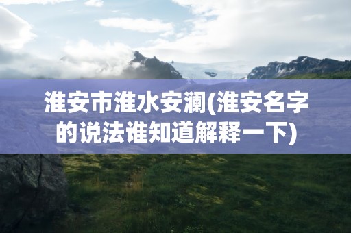 淮安市淮水安澜(淮安名字的说法谁知道解释一下)