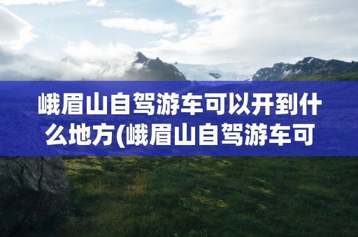 峨眉山自驾游车可以开到什么地方(峨眉山自驾游车可以开到什么地方去)