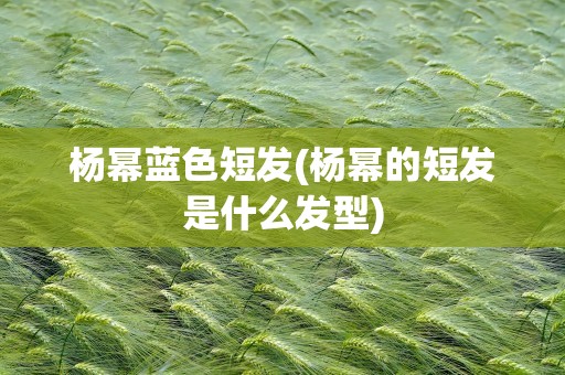 杨幂蓝色短发(杨幂的短发是什么发型)