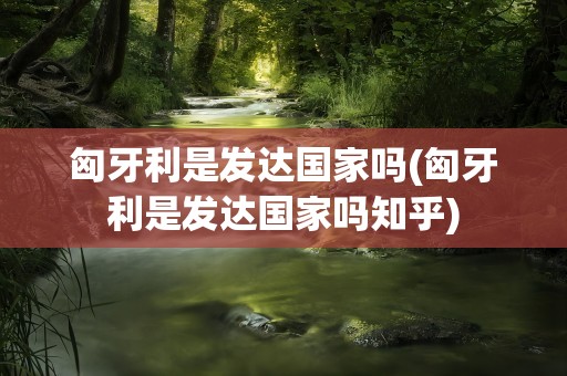 匈牙利是发达国家吗(匈牙利是发达国家吗知乎)