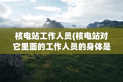 核电站工作人员(核电站对它里面的工作人员的身体是否有伤害)