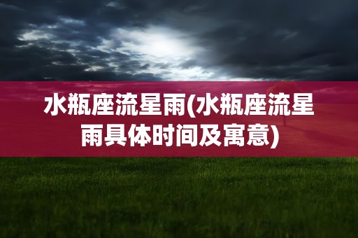 水瓶座流星雨(水瓶座流星雨具体时间及寓意)