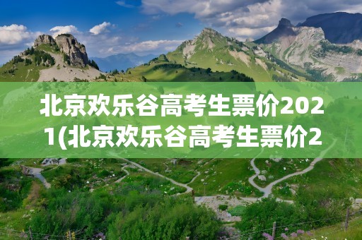 北京欢乐谷高考生票价2021(北京欢乐谷高考生票价2023)