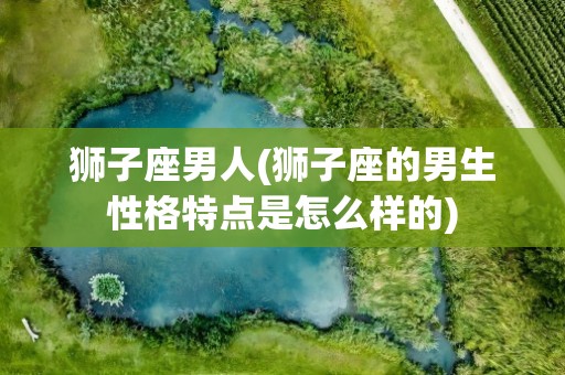 狮子座男人(狮子座的男生性格特点是怎么样的)