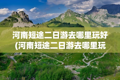 河南短途二日游去哪里玩好(河南短途二日游去哪里玩好呢)