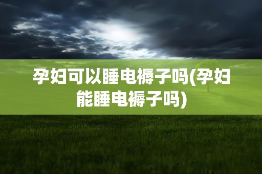 孕妇可以睡电褥子吗(孕妇能睡电褥子吗)