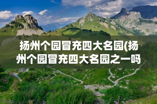 扬州个园冒充四大名园(扬州个园冒充四大名园之一吗)