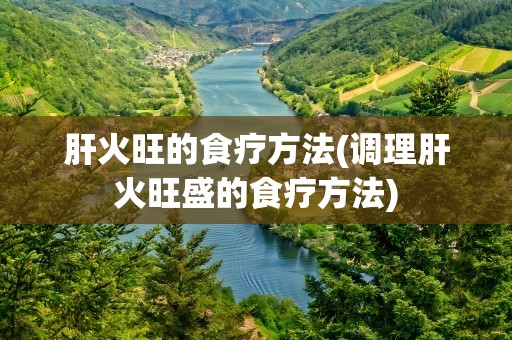 肝火旺的食疗方法(调理肝火旺盛的食疗方法)
