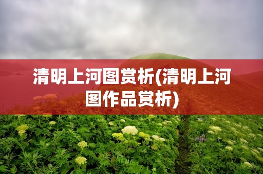 清明上河图赏析(清明上河图作品赏析)