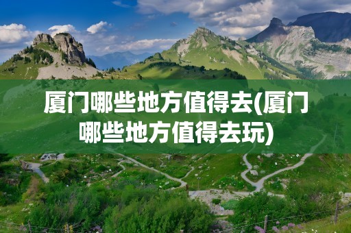 厦门哪些地方值得去(厦门哪些地方值得去玩)