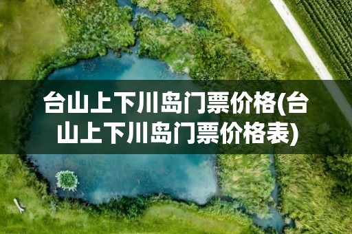 台山上下川岛门票价格(台山上下川岛门票价格表)
