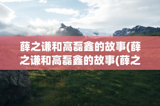 薛之谦和高磊鑫的故事(薛之谦和高磊鑫的故事(薛之谦和高磊鑫的爱情))