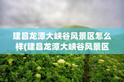 建昌龙潭大峡谷风景区怎么样(建昌龙潭大峡谷风景区怎么样啊)