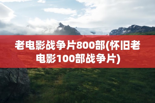 老电影战争片800部(怀旧老电影100部战争片)