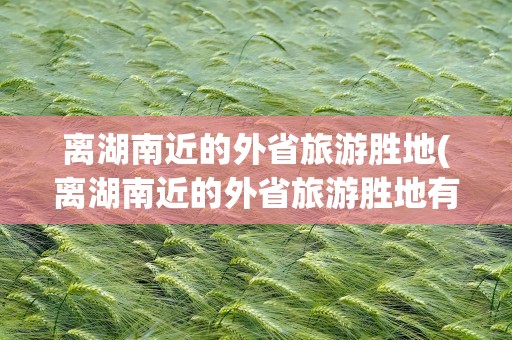 离湖南近的外省旅游胜地(离湖南近的外省旅游胜地有哪些)