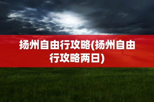 扬州自由行攻略(扬州自由行攻略两日)