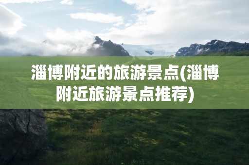 淄博附近的旅游景点(淄博附近旅游景点推荐)