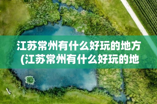 江苏常州有什么好玩的地方 (江苏常州有什么好玩的地方好玩)