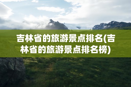 吉林省的旅游景点排名(吉林省的旅游景点排名榜)