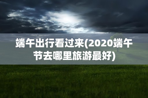 端午出行看过来(2020端午节去哪里旅游最好)