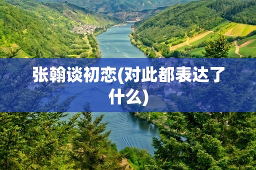 张翰谈初恋(对此都表达了什么)
