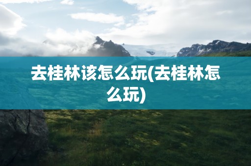 去桂林该怎么玩(去桂林怎么玩)