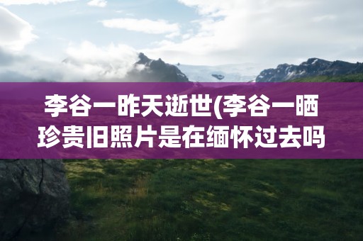 李谷一昨天逝世(李谷一晒珍贵旧照片是在缅怀过去吗)