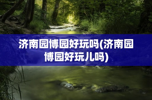 济南园博园好玩吗(济南园博园好玩儿吗)