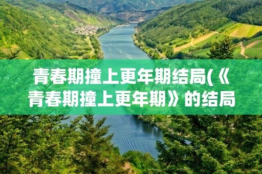 青春期撞上更年期结局(《青春期撞上更年期》的结局是什么)
