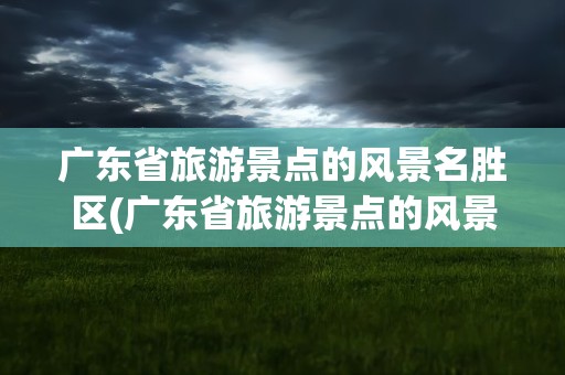 广东省旅游景点的风景名胜区(广东省旅游景点的风景名胜区有哪些)