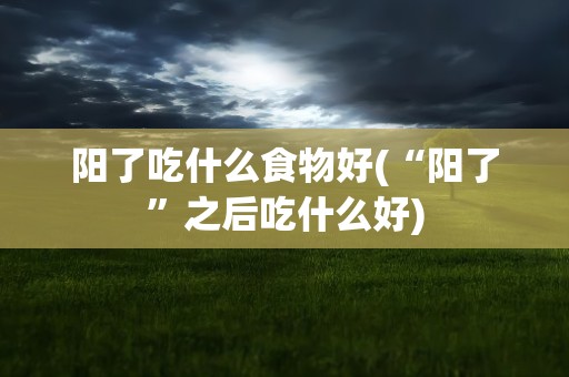 阳了吃什么食物好(“阳了”之后吃什么好)