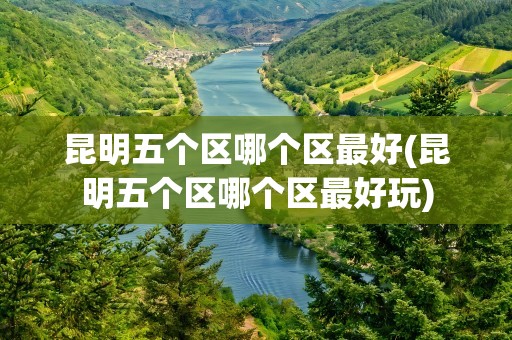 昆明五个区哪个区最好(昆明五个区哪个区最好玩)