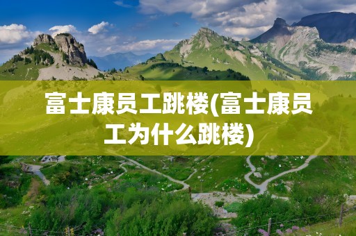 富士康员工跳楼(富士康员工为什么跳楼)