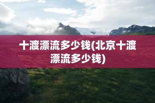 十渡漂流多少钱(北京十渡漂流多少钱)