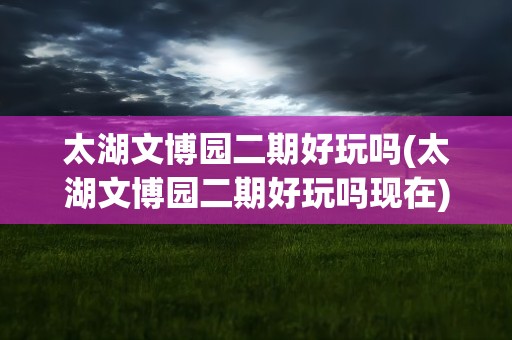 太湖文博园二期好玩吗(太湖文博园二期好玩吗现在)